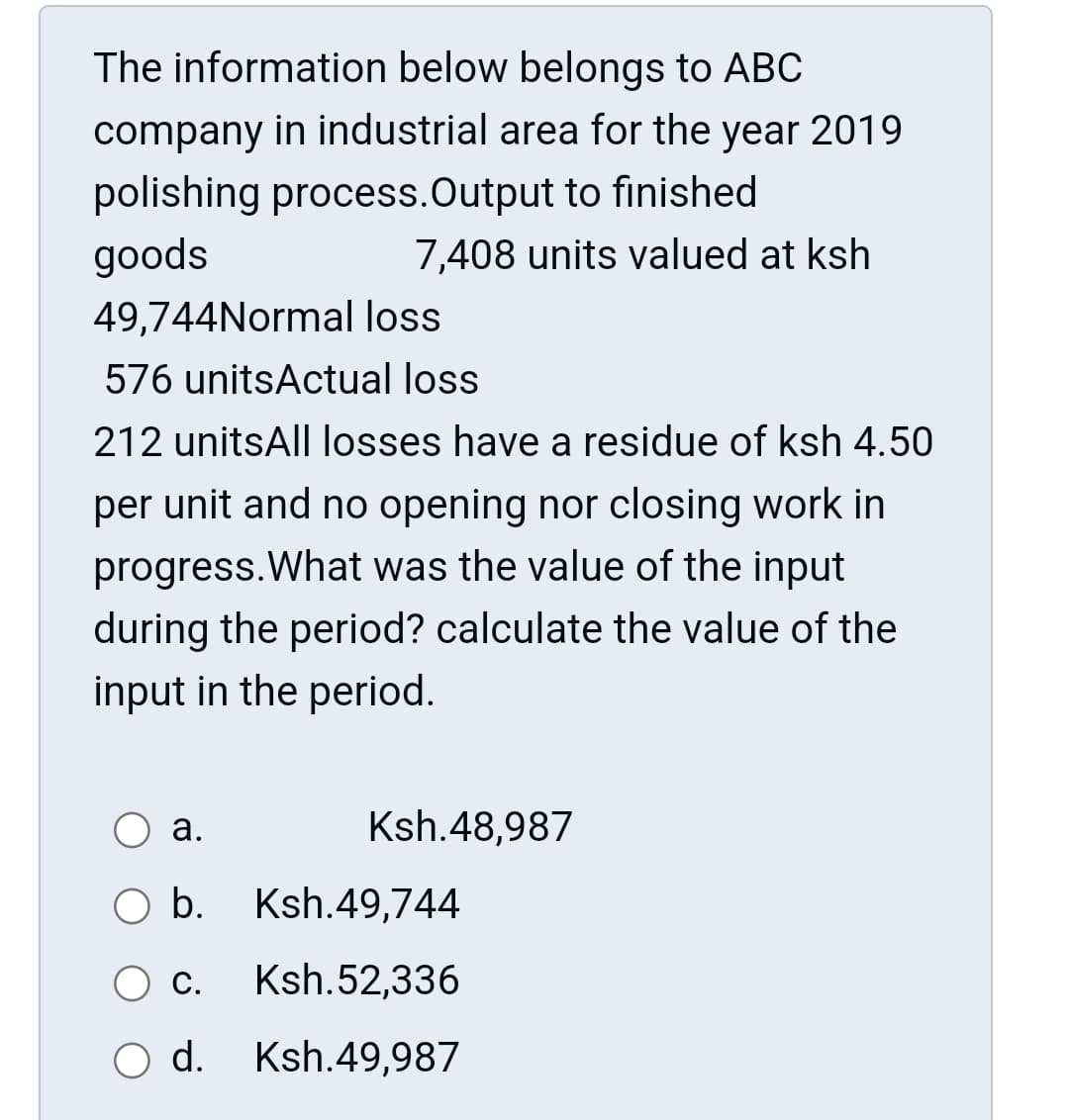 The information below belongs to ABC
company in industrial area for the year 2019
polishing process. Output to finished
goods
7,408 units valued at ksh
49,744Normal loss
576 unitsActual loss
212 unitsAll losses have a residue of ksh 4.50
per unit and no opening nor closing work in
progress. What was the value of the input
during the period? calculate the value of the
input in the period.
a.
Ksh.48,987
b. Ksh.49,744
C. Ksh.52,336
d. Ksh.49,987