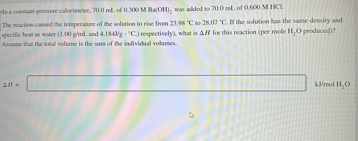 E
In a constant-pressure calorimeter, 70.0 mL of 0.300 M Ba(OH), was added to 70.0 mL of 0.600 M HCl.
The reaction caused the temperature of the solution to rise from 23.98 °C to 28.07 °C. If the solution has the same density and
BO
specific heat as water (1.00 g/mL and 4.184J/g °C,) respectively), what is AH for this reaction (per mole H₂O produced)?
Assume that the total volume is the sum of the individual volumes.
AH =
kJ/mol H₂O