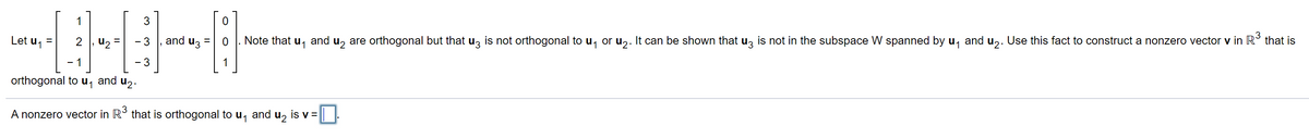 1
Let u, =
2 , u2 =
and uz =
Note that u, and u, are orthogonal but that uz is not orthogonal to u, or u,. It can be shown that uz is not in the subspace W spanned by u, and u,. Use this fact to construct a nonzero vector v in R° that is
- 3
- 1
- 3
1
orthogonal to u, and u2.
A nonzero vector in R° that is orthogonal to u, and u, is v =
