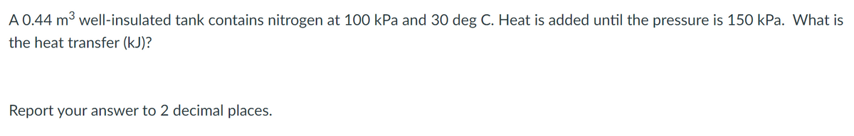 A 0.44 m3 well-insulated tank contains nitrogen at 100 kPa and 30 deg C. Heat is added until the pressure is 150 kPa. What is
the heat transfer (kJ)?
Report your answer to 2 decimal places.
