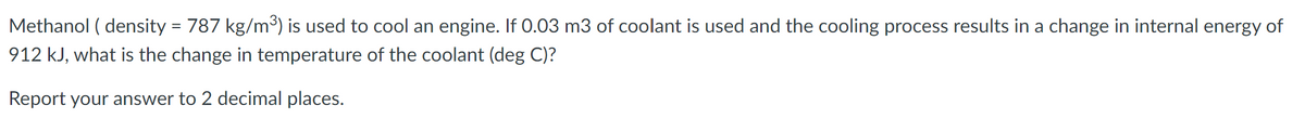 Methanol ( density = 787 kg/m³) is used to cool an engine. If 0.03 m3 of coolant is used and the cooling process results in a change in internal energy of
912 kJ, what is the change in temperature of the coolant (deg C)?
Report your answer to 2 decimal places.
