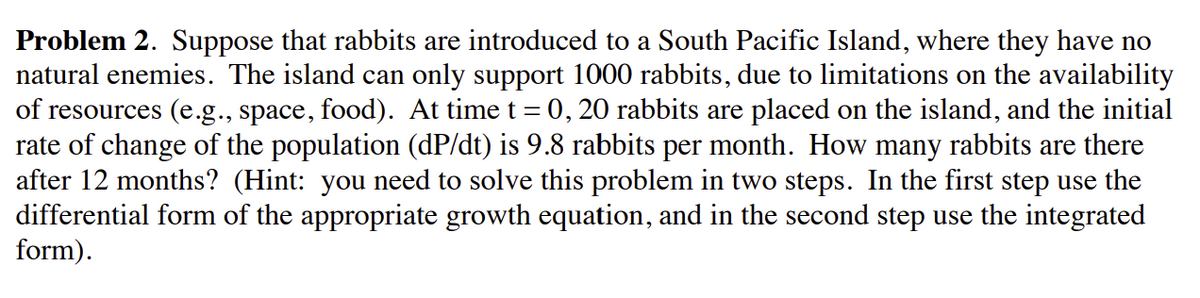 Problem 2. Suppose that rabbits are introduced to a South Pacific Island, where they have no
natural enemies. The island can only support 1000 rabbits, due to limitations on the availability
of resources (e.g., space, food). At time t = 0, 20 rabbits are placed on the island, and the initial
rate of change of the population (dP/dt) is 9.8 rabbits per month. How many rabbits are there
after 12 months? (Hint: you need to solve this problem in two steps. In the first step use the
differential form of the appropriate growth equation, and in the second step use the integrated
form).
