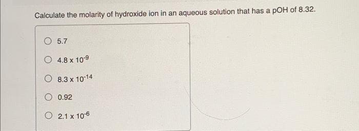 Calculate the molarity of hydroxide ion in an aqueous solution that has a pOH of 8.32.
5.7
O 4.8 x 10-9
O 8.3 x 1014
O 0.92
O 2.1 x 106
