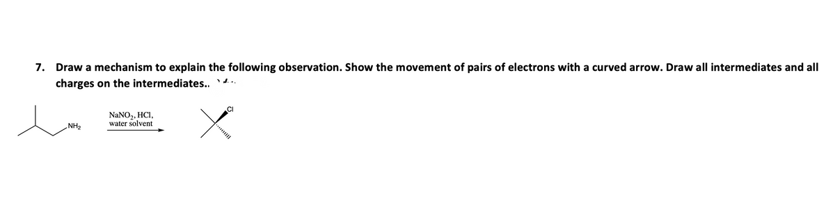 7. Draw a mechanism to explain the following observation. Show the movement of pairs of electrons with a curved arrow. Draw all intermediates and all
charges on the intermediates....
CI
NaNO₂, HCl,
water solvent
NH₂