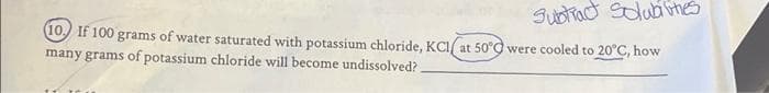 Sustiact Solub ithes
(10.) If 100 grams of water saturated with potassium chloride, KCI/ at 50°C were cooled to 20°C, how
many grams of potassium chloride will become undissolved?
