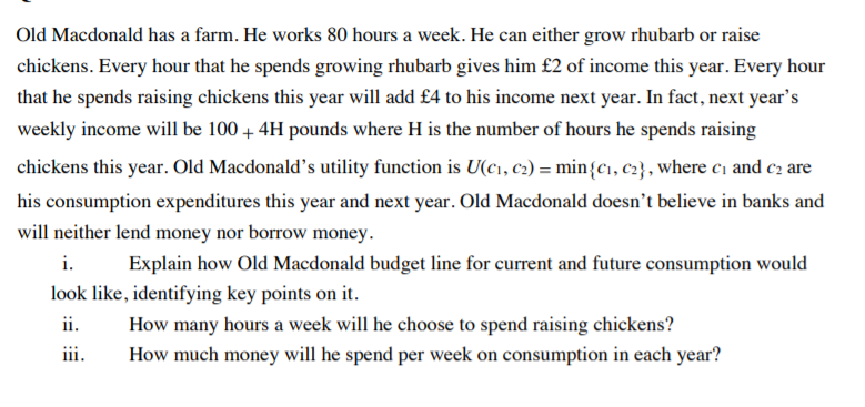 Old Macdonald has a farm. He works 80 hours a week. He can either grow rhubarb or raise
chickens. Every hour that he spends growing rhubarb gives him £2 of income this year. Every hour
that he spends raising chickens this year will add £4 to his income next year. In fact, next year's
weekly income will be 100 + 4H pounds where H is the number of hours he spends raising
chickens this year. Old Macdonald's utility function is U(c1, c2) = min{c1, c2} , where ci and c2 are
his consumption expenditures this year and next year. Old Macdonald doesn't believe in banks and
will neither lend money nor borrow money.
i.
Explain how Old Macdonald budget line for current and future consumption would
look like, identifying key points on it.
ii.
How many hours a week will he choose to spend raising chickens?
How much money will he spend per week on consumption in each year?
iii.
