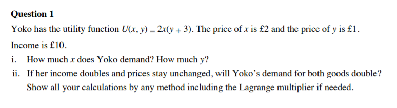 Question 1
Yoko has the utility function U(x, y) = 2r(y + 3). The price of x is £2 and the price of y is £1.
Income is £10.
i. How much x does Yoko demand? How much y?
ii. If her income doubles and prices stay unchanged, will Yoko's demand for both goods double?
Show all your calculations by any method including the Lagrange multiplier if needed.
