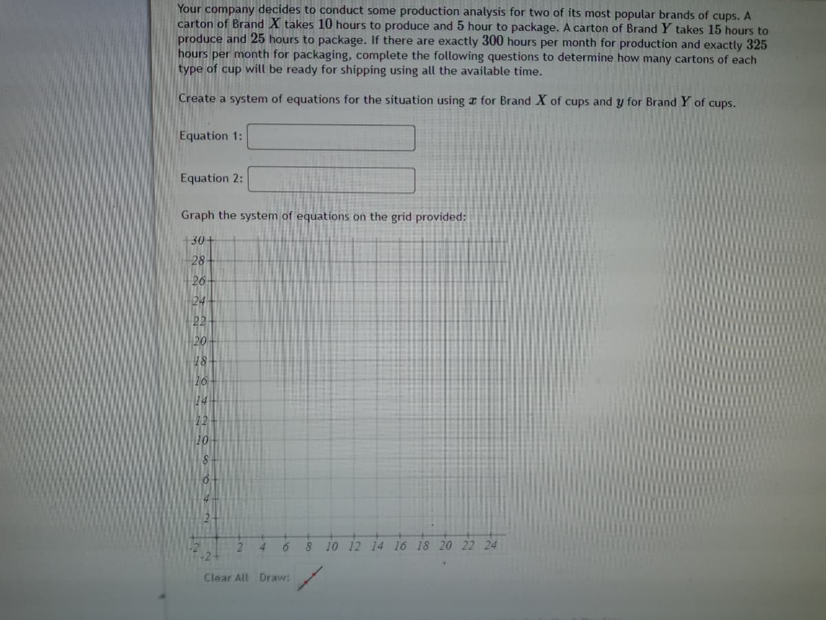 Your company decides to conduct some production analysis for two of its most popular brands of cups. A
carton of Brand X takes 10 hours to produce and 5 hour to package. A carton of Brand Y takes 15 hours to
produce and 25 hours to package. If there are exactly 300 hours per month for production and exactly 325
hours per month for packaging, complete the following questions to determine how many cartons of each
type of cup will be ready for shipping using all the available time.
Create a system of equations for the situation using r for Brand X of cups and y for Brand Y of cups.
Equation 1:
Equation 2:
Graph the system of equations on the grid provided:
+30+
28
26
24
22
20
18
10
14
12
10
2.
4
8 10 12 14 16 18 20 22 24
Clear All Draw:
