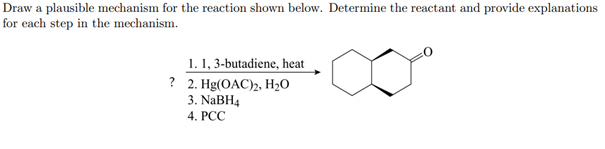 Draw a plausible mechanism for the reaction shown below. Determine the reactant and provide explanations
for each step in the mechanism.
1. 1, 3-butadiene, heat
? 2. Hg(OAC)2, H2O
3. NABH4
4. PCC
