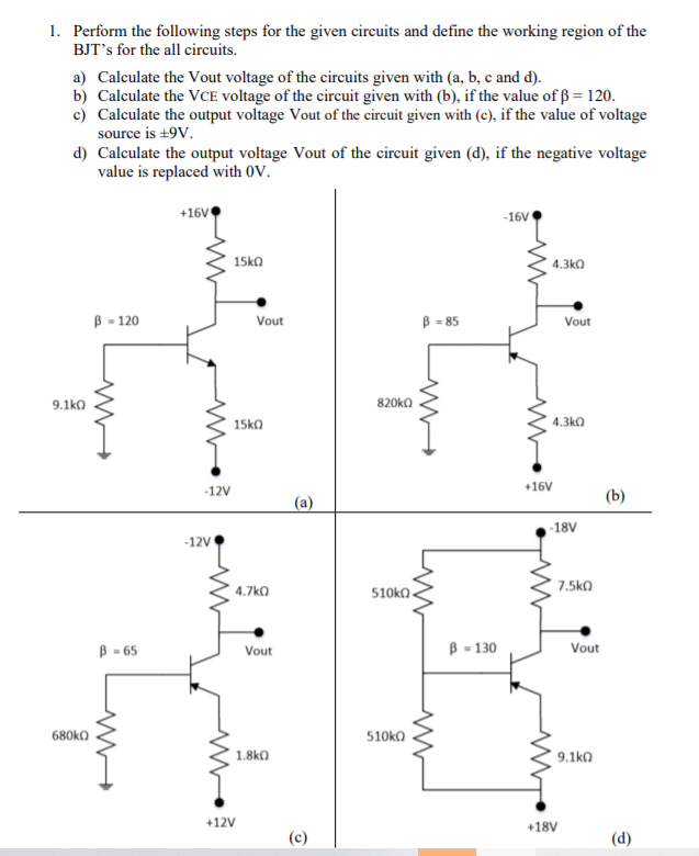 1. Perform the following steps for the given circuits and define the working region of the
BJT's for the all circuits.
a) Calculate the Vout voltage of the circuits given with (a, b, c and d).
b) Calculate the VCE voltage of the circuit given with (b), if the value of ß = 120.
c) Calculate the output voltage Vout of the circuit given with (c), if the value of voltage
source is +9V.
d) Calculate the output voltage Vout of the circuit given (d), if the negative voltage
value is replaced with OV.
+16V
-16V
15ko
4.3ka
В - 120
B = 85
Vout
Vout
9.1ka
820ko
15kO
4.3k0
-12V
+16V
(b)
(a)
-18V
-12V
* 7.5ko
4.7ka
B = 65
B - 130
Vout
Vout
680ka
510ka
1.8k0
9.1ka
+12V
+18V
(d)
