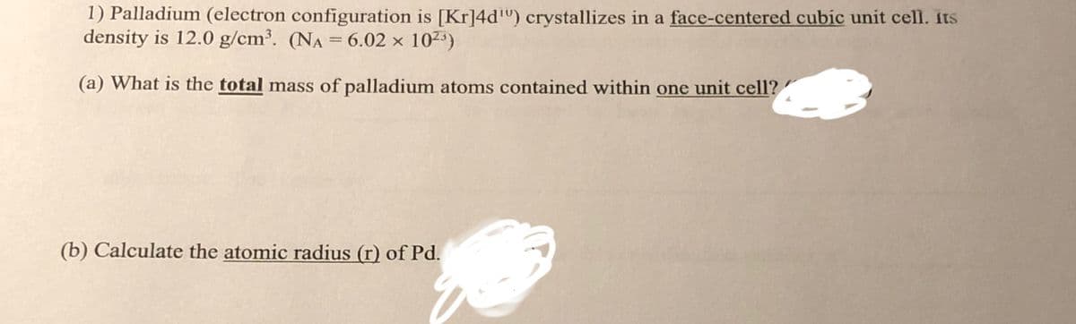 1) Palladium (electron configuration is [Kr]4d¹) crystallizes in a face-centered cubic unit cell. its
density is 12.0 g/cm³. (NA = 6.02 x 10²³)
(a) What is the total mass of palladium atoms contained within one unit cell?
(b) Calculate the atomic radius (r) of Pd.