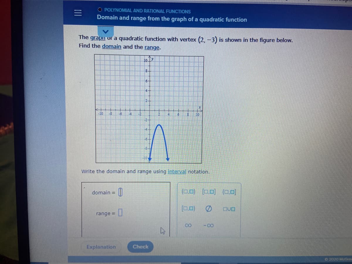 O POLYNOMIAL AND RATIONAL FUNCTIONS
Domain and range from the graph of a quadratic function
The grapn or a quadratic function with vertex (2. -3) is shown in the figure below.
Find the domain and the range.
10 7
8-
6-
4-
2-
-10
-6
L4
Write the domain and range using interval notation.
domain = ||
(0,0)
[0,0) (0,0)
%3D
[0,0)
DUO
range =
CO
- 00
Explanation
Check
©2020 McGro
