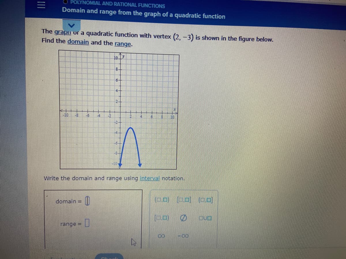 O POLYNOMIAL AND RATIONAL FUNCTIONS
Domain and range from the graph of a quadratic function
The grapn or a quadratic function with vertex (2. -3) is shown in the figure below.
Find the domain and the range.
10 T
6-
4-
24
-8
-6
4.
10
Write the domain and range using interval notation.
(0.D) (0,0) (00)
domain =
ロU口
range =
CO
-0-
8.
