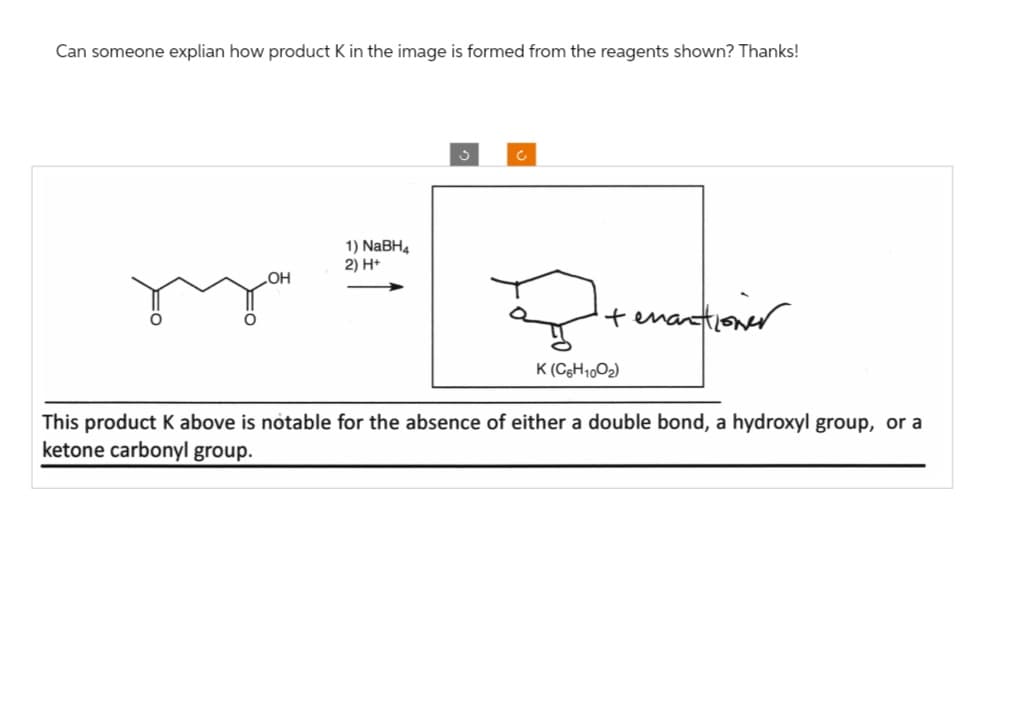 Can someone explian how product K in the image is formed from the reagents shown? Thanks!
OH
1) NaBH4
2) H+
3
C
Peranan
K (C6H100₂)
It enantioner
This product K above is notable for the absence of either a double bond, a hydroxyl group, or a
ketone carbonyl group.