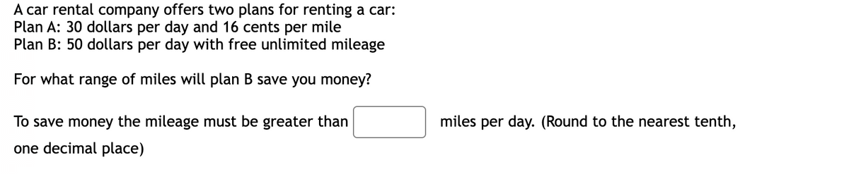 A car rental company offers two plans for renting a car:
Plan A: 30 dollars per day and 16 cents per mile
Plan B: 50 dollars per day with free unlimited mileage
For what range of miles will plan B save you money?
To save money the mileage must be greater than
one decimal place)
miles per day. (Round to the nearest tenth,