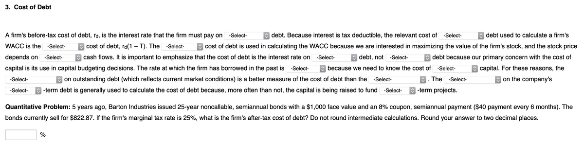 3. Cost of Debt
A firm's before-tax cost of debt, rd, is the interest rate that the firm must pay on
-Select-
debt. Because interest is tax deductible, the relevant cost of -Select-
debt used to calculate a firm's
WACC is the
-Select-
C cost of debt, ra(1 – T). The
-Select-
cost of debt is used in calculating the WACC because we are interested in maximizing the value of the firm's stock, and the stock price
depends on
-Select-
O cash flows. It is important to emphasize that the cost of debt is the interest rate on
-Select-
e debt, not
-Select-
* debt because our primary concern with the cost of
capital is its use in capital budgeting decisions. The rate at which the firm has borrowed in the past is
-Select-
because we need to know the cost of
-Select-
O capital. For these reasons, the
on outstanding debt (which reflects current market conditions) is a better measure of the cost of debt than the
The
on the company's
-Select-
-Select-
-Select-
-Select-
-term debt is generally used to calculate the cost of debt because, more often than not, the capital is being raised to fund
-Select-
-term projects.
Quantitative Problem: 5 years ago, Barton Industries issued 25-year noncallable, semiannual bonds with a $1,000 face value and an 8% coupon, semiannual payment ($40 payment every 6 months). The
bonds currently sell for $822.87. If the firm's marginal tax rate is 25%, what is the firm's after-tax cost of debt? Do not round intermediate calculations. Round your answer to two decimal places.
%
