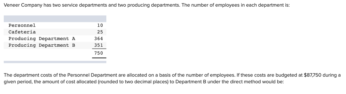 Veneer Company has two service departments and two producing departments. The number of employees in each department is:
Personnel
10
Cafeteria
25
Producing Department A
364
Producing Department B
351
750
The department costs of the Personnel Department are allocated on a basis of the number of employees. If these costs are budgeted at $87,750 during a
given period, the amount of cost allocated (rounded to two decimal places) to Department B under the direct method would be:
