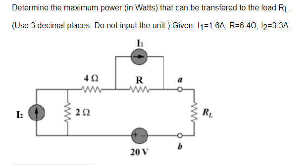 Determine the maximum power (in Watts) that can be transfered to the load RL.
(Use 3 decimal places. Do not input the unit.) Given: 11-1.6A, R=6.40, 12=3.3A.
I₁
[2
www
492
252
R
20 V
b
R₁