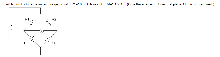 Find R3 (in 2) for a balanced bridge circuit if R1=18.6 0, R2-23 0, R4=13.6 0. (Give the answer in 1 decimal place. Unit is not required.)
R1
R3
R2
R4