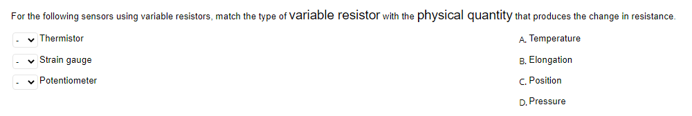 For the following sensors using variable resistors, match the type of variable resistor with the physical quantity that produces the change in resistance.
✓ Thermistor
A.
Temperature
✓ Strain gauge
B. Elongation
C. Position
✓ Potentiometer
D. Pressure