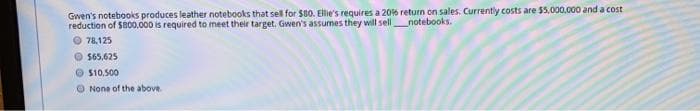 Gwen's notebooks produces leather notebooks that sell for $80. Ellie's requires a 206 return on sales. Currently costs are $5,000.000 and a cost
reduction of $800,000 is required to meet their target. Gwen's assumes they will sellnotebooks.
O 78,125
O $65.625
S10,500
O None of the above
