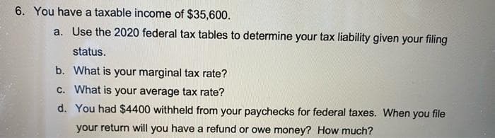 6. You have a taxable income of $35,600.
a. Use the 2020 federal tax tables to determine your tax liability given your filing
status.
b. What is your marginal tax rate?
c. What is your average tax rate?
d. You had $4400 withheld from your paychecks for federal taxes. When you file
your return will you have a refund or owe money? How much?

