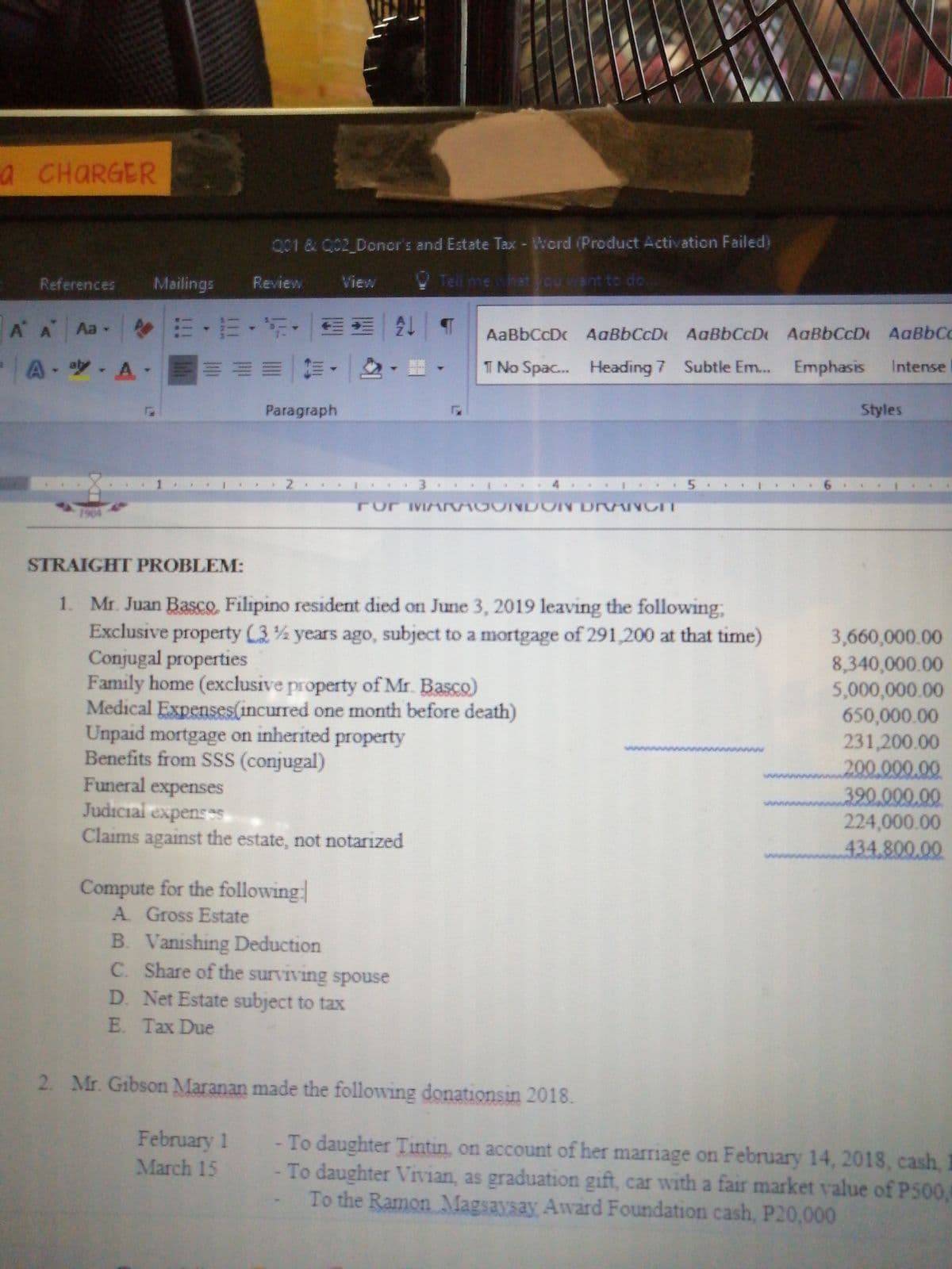 a CHARGER
Q01 & C02 Doner's and Estate Tax - Word (Product Activation Failed)
References
Mailings
Review
View
Tell me what cu ant to do
m,而,新。 |M|2一9
=山期一前, |2- 註,
A A Aa-4
AaBbCcDc AaBbCcD AaBbCcDt AaBbCcDt AaBbCc
A- A-
T No Spac.. Heading 7 Subtle Em... Emphasis
Intense
Paragraph
Styles
Por MA MODINDON Dr NCT
1904
STRAIGHT PROBLEM:
1. Mr. Juan Basco, Filipino resident died on June 3, 2019 leaving the following,
Exclusive property (3 years ago, subject to a mortgage of 291,200 at that time)
Conjugal properties
Family home (exclusive property of Mr. Basco)
Medical Expenses(incurred one month before death)
Unpaid mortgage on inherited property
Benefits from SSS (conjugal)
Funeral expenses
Judicial expensS
Claims against the estate, not notarized
3,660,000.00
8,340,000.00
5,000,000.00
650,000.00
231,200.00
200.000.00
390.000.00
224,000.00
434.800.00
Compute for the following
A Gross Estate
B. Vanishing Deduction
C. Share of the surviving spouse
D. Net Estate subject to tax
E. Tax Due
2. Mr. Gibson Maranan made the following donationsin 2018.
February 1
March 15
- To daughter Tintin, on account of her marriage on February 14, 2018, cash
To daughter Vivian, as graduation gift, car with a fair market value of P500,
To the Ramon Magsaysay Award Foundation cash, P20,000
