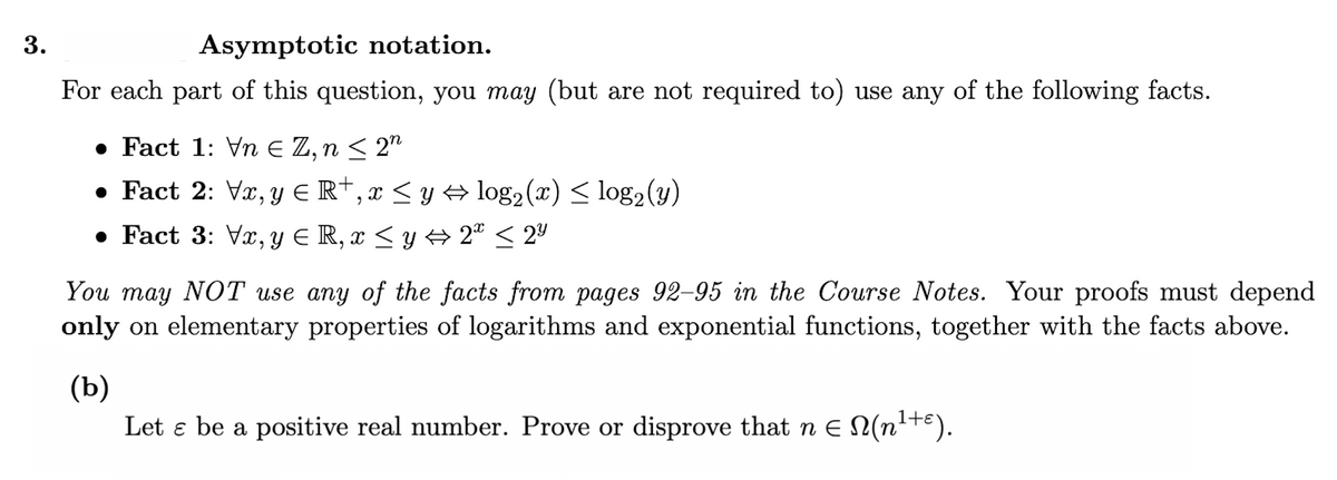 3.
Asymptotic notation.
For each part of this question, you may (but are not required to) use any of the following facts.
• Fact 1: Vn E Z, n < 2"
• Fact 2: Vx, y E R†, x < y A log2(x) < log2(y)
• Fact 3: Vx, y E R, x < y A 2° < 2º
You may NOT use any of the facts from pages 92-95 in the Course Notes. Your proofs must depend
only on elementary properties of logarithms and exponential functions, together with the facts above.
(Ь)
Let e be a positive real number. Prove or disprove that n E N(n'+E).
