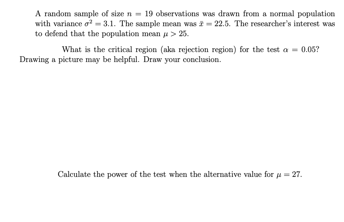 A random sample of size n = 19 observations was drawn from a normal population
with variance o? = 3.1. The sample mean was = 22.5. The researcher's interest was
to defend that the population mean u > 25.
What is the critical region (aka rejection region) for the test a = 0.05?
Drawing a picture may be helpful. Draw your conclusion.
Calculate the power of the test when the alternative value for u = 27.
