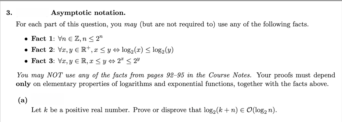 3.
Asymptotic notation.
For each part of this question, you may (but are not required to) use any of the following facts.
• Fact 1: Vn E Z, n < 2"
• Fact 2: Vx, y E R†, x < y log2 (x) < log2(y)
• Fact 3: Vx, y E R, x < y + 2" < 2º
You may NOT use any of the facts from pages 92-95 in the Course Notes. Your proofs must depend
only on elementary properties of logarithms and exponential functions, together with the facts above.
(a)
Let k be a positive real number. Prove or disprove that log2(k+n) E O(log2 n).
