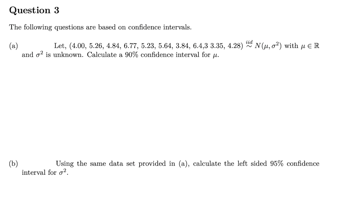 Question 3
The following questions are based on confidence intervals.
iid
N(u, o2) with µ E R
(a)
and o? is unknown. Calculate a 90% confidence interval for u.
Let, (4.00, 5.26, 4.84, 6.77, 5.23, 5.64, 3.84, 6.4,3 3.35, 4.28)
(b)
interval for o².
Using the same data set provided in (a), calculate the left sided 95% confidence
