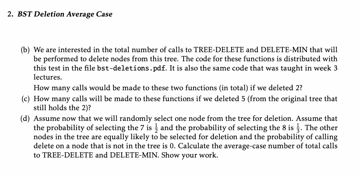 2. BST Deletion Average Case
(b) We are interested in the total number of calls to TREE-DELETE and DELETE-MIN that will
be performed to delete nodes from this tree. The code for these functions is distributed with
this test in the file bst-deletions.pdf. It is also the same code that was taught in week 3
lectures.
How
many
calls would be made to these two functions (in total) if we deleted 2?
(c) How many calls will be made to these functions if we deleted 5 (from the original tree that
still holds the 2)?
(d) Assume now that we will randomly select one node from the tree for deletion. Assume that
the probability of selecting the 7 is and the probability of selecting the 8 is . The other
nodes in the tree are equally likely to be selected for deletion and the probability of calling
delete on a node that is not in the tree is 0. Calculate the average-case number of total calls
to TREE-DELETE and DELETE-MIN. Show
your
work.
