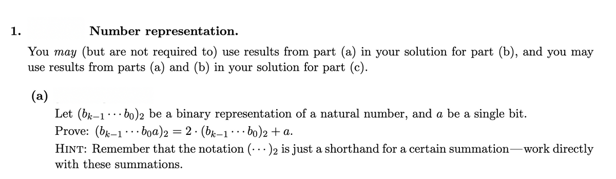 1.
Number representation.
You may (but are not required to) use results from part (a) in your solution for part (b), and you may
use results from parts (a) and (b) in your solution for part (c).
(a)
Let (b-1·· bo)2 be a binary representation of a natural number, and a be a single bit.
Prove: (bx-1· · boa)2 = 2 · (bk-1…· bo)2 + a.
HINT: Remember that the notation (•..)2 is just a shorthand for a certain summation-work directly
with these summations.
