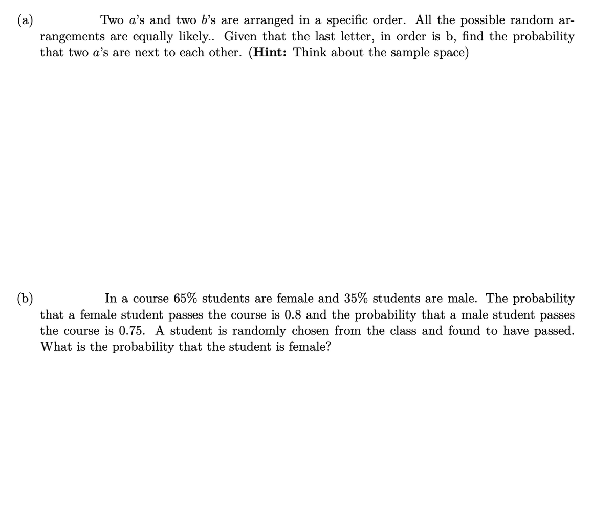 (a)
rangements are equally likely.. Given that the last letter, in order is b, find the probability
that two a's are next to each other. (Hint: Think about the sample space)
Two a's and two b's are arranged in a specific order. All the possible random ar-
In a course 65% students are female and 35% students are male. The probability
(b)
that a female student passes the course is 0.8 and the probability that a male student passes
the course is 0.75. A student is randomly chosen from the class and found to have passed.
What is the probability that the student is female?
