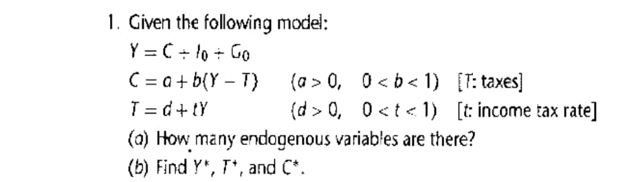 1. Given the following model:
Y = C + to + Go
C = a + b(Y – T)
T = d+ tY
(a) How many endogenous variables are there?
(b) Find Y", T*, and C*.
(a > 0, 0 < b < 1) [T: taxes]
(d > 0, 0<t < 1) [t: income tax rate]
%D
