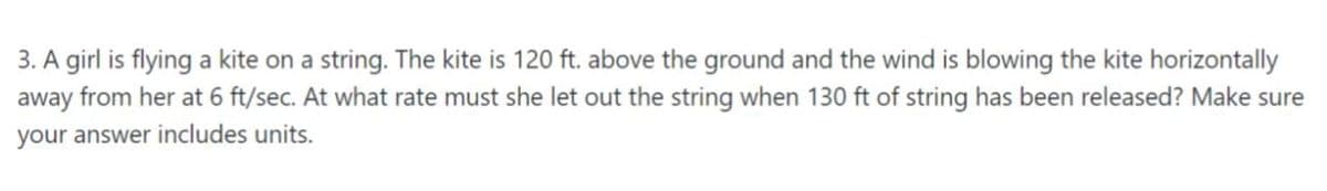 3. A girl is flying a kite on a string. The kite is 120 ft. above the ground and the wind is blowing the kite horizontally
away from her at 6 ft/sec. At what rate must she let out the string when 130 ft of string has been released? Make sure
your answer includes units.
