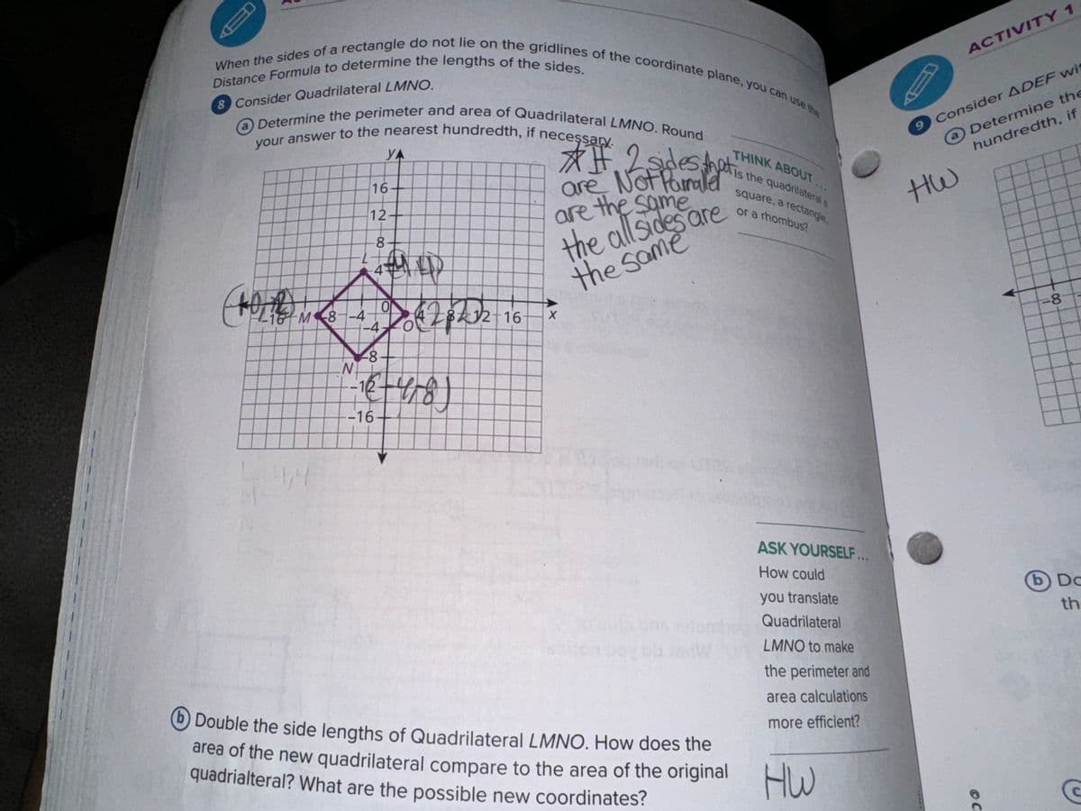 B
When the sides of a rectangle do not lie on the gridlines of the coordinate plane, you can use the
Distance Formula to determine the lengths of the sides.
8 Consider Quadrilateral LMNO.
O Determine the perimeter and area of Quadrilateral LMNO. Round
your answer to the nearest hundredth, if necessary.
УА
16-
12
8
##. 2 sides that
are Not Parrald
are the same
THINK ABOUT
Is the quadrilateral a
square, a rectangle,
or a rhombus?
the mare.
the same
ACTIVITY 1
9 Consider ADEF wit
a Determine the
hundredth, if
HW
16 M 8-4
N
-4
-8
-12
이
5628232-16
X
1 2-4/81
₤418)
-16
4,4
b Double the side lengths of Quadrilateral LMNO. How does the
area of the new quadrilateral compare to the area of the original
quadrialteral? What are the possible new coordinates?
ASK YOURSELF...
How could
you translate
Quadrilateral
LMNO to make
the perimeter and
area calculations
more efficient?
HW
© C
=8
00-
b) Do
th