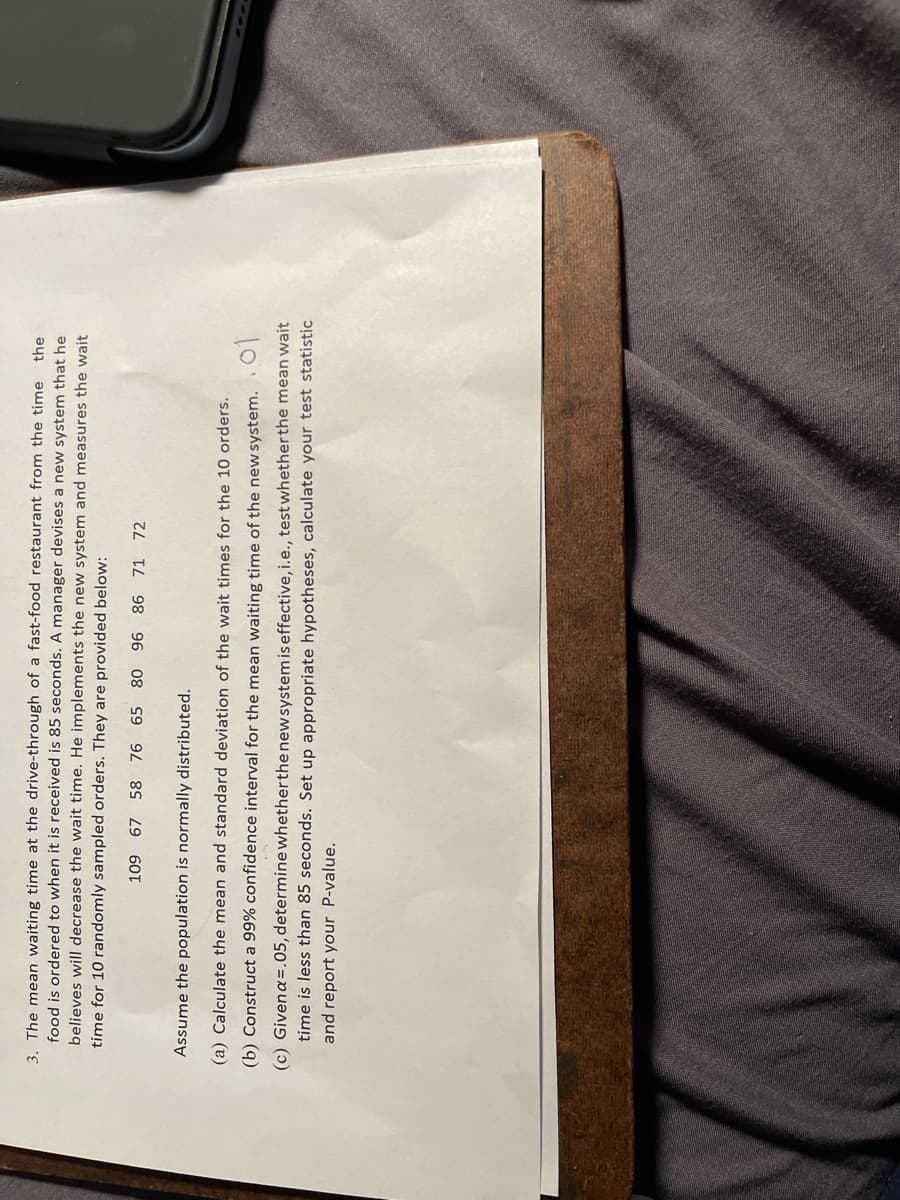 3. The mean waiting time at the drive-through of a fast-food restaurant from the time
food is ordered to when it is received is 85 seconds. A manager devises a new system that he
believes will decrease the wait time. He implements the new system and measures the wait
time for 10 randomly sampled orders. They are provided below:
the
109 67 58 76 65
80 96 86 71 72
Assume the population is normally distributed.
(a) Calculate the mean and standard deviation of the wait times for the 10 orders.
10
(c) Givena=.05, determinewhetherthe new system is effective, i.e., test whetherthe mean wait
(b) Construct a 99% confidence interval for the mean waiting time of the new system.
time is less than 85 seconds. Set up appropriate hypotheses, calculate your test statistic
and report your P-value.
