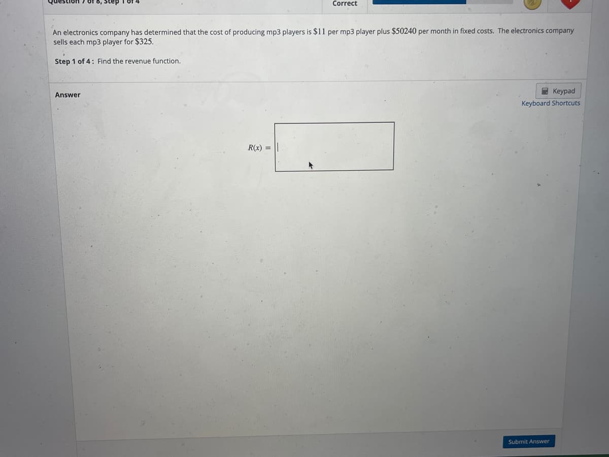 Correct
An electronics company has determined that the cost of producing mp3 players is $11 per mp3 player plus $50240 per month in fixed costs. The electronics company
sells each mp3 player for $325.
Step 1 of 4: Find the revenue function.
E Keypad
Answer
Keyboard Shortcuts
R(x) =
Submit Answer
