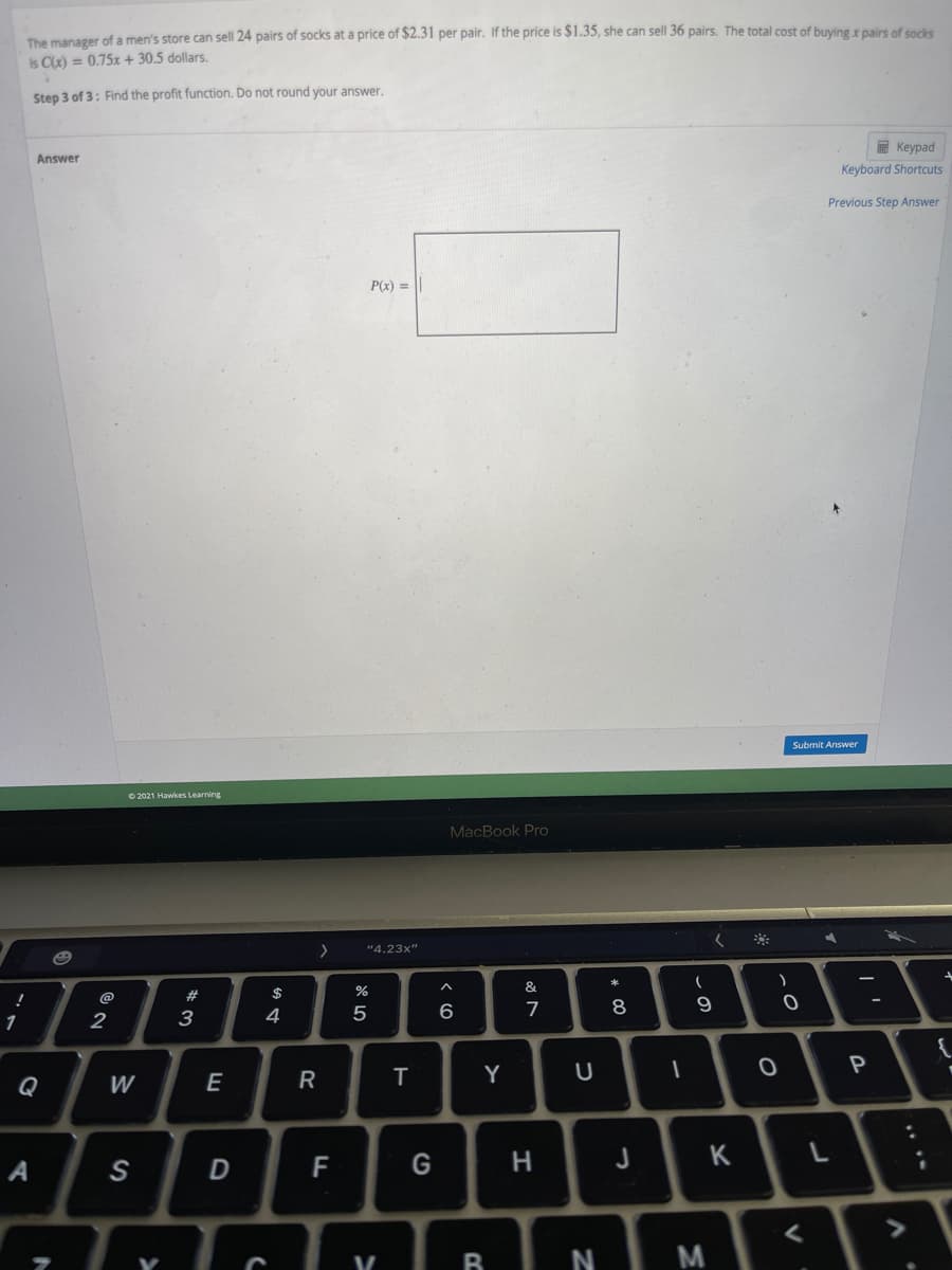The manager of a men's store can sell 24 pairs of socks at a price of $2.31 per pair. If the price is $1.35, she can sell 36 pairs. The total cost of buying x pairs of socks
is C) = 0.75x + 30.5 dollars.
Step 3 of 3: Find the profit function. Do not round your answer.
E Keypad
Answer
Keyboard Shortcuts
Previous Step Answer
P(x) =
Submit Answer
O 2021 Hawkes Learning
MacBook Pro
"4.23x"
$
%
&
@
#
2
3
4
6
7
P
Q
W
E
R
Y
A
S
F
H
K
N M
V
* C0
