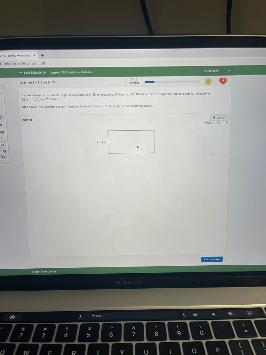 on 1.8 Certify Mode Quest X
+
m/Portal/Lesson/lesson_certify#!
KISER SUITS
- Save & Exit Certify
Lesson: 1.8 Functions and Models
2/16
Correct
Question 2 of 8, Step 1 of 3
A bookstore owner can sell 15 magazines at a price of $1.48 per magazine. If the price is $1.30, she can sell 27 magazines. The total cost for x magazines is
C(x) = 0.35x + 9.25 dollars.
Step 1 of 3: Assuming the demand function is linear, find an equation for D(x). Do not round your answer.
E Keypad
Answer
Keyboard Shortcuts
n
og
v.
D(x) =
t()
Submit Answer
O 2021 Hawkes Learning
MacBook Pro
"1450"
788
*
!
#3
$
%
&
2
3
4
5
6
7
8
W
R
Y
