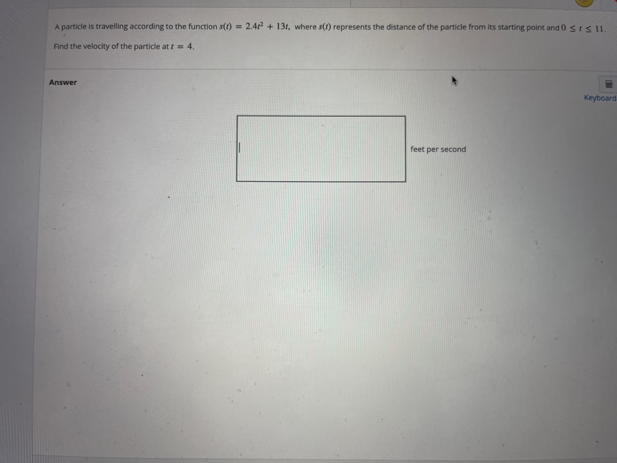 A particle is travelling according to the function s(t) = 2.412 + 13t, where s(t) represents the distance of the particle from its starting point and 0 < t < 11.
Find the velocity of the particle at t = 4.
Answer
Keyboard
feet per second
