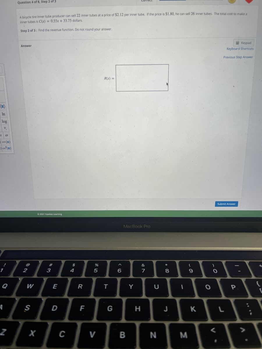 Question 4 of 8, Step 2 of 3
A bicycle tire inner tube producer can sell 22 inner tubes at a price of $2.12 per inner tube. If the price is $1.80, he can sell 26 inner tubes. The total cost to make
inner tubes is C(x) = 0.55x + 33.75 dollars.
Step 2 of 3: Find the revenue function. Do not round your answer.
E Keypad
Keyboard Shortcuts
Answer
Previous Step Answer
R(x) =
In
log
cot ()
)co" (")
Submit Answer
O 2021 Hawkes Learning
MacBook Pro
#3
$
&
2
3
4
6.
8
Q
W
E
R
Y
P
A
D
F
G
J
X
V
N
| '
