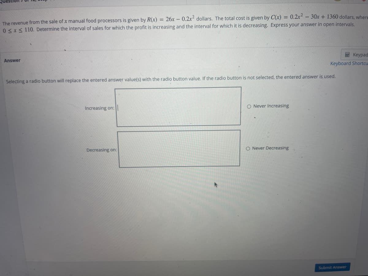 The revenue from the sale of x manual food processors is given by R(x) = 26x- 0.2x dollars. The total cost is given by C(x) = 0.2x² - 30x + 1360 dollars, where
0 < x< 110. Determine the interval of sales for which the profit is increasing and the interval for which it is decreasing. Express your answer in open intervals.
E Keypad
Answer
Keyboard ShortcU
Selecting a radio button will replace the entered answer value(s) with the radio button value. If the radio button is not selected, the entered answer is used.
O Never Increasing
Increasing on:
O Never Decreasing
Decreasing on:
Submit Answer
