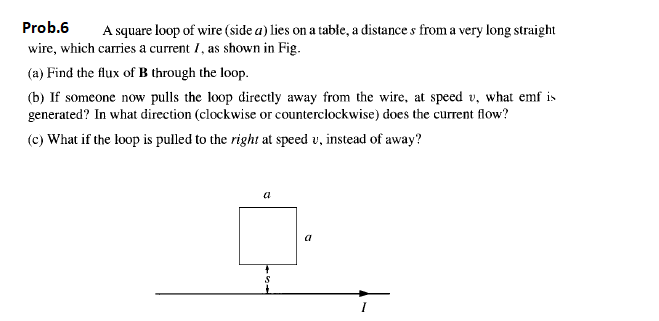 Prob.6
A square loop of wire (side a) lies on a table, a distance s from a very long straight
wire, which carries a current I, as shown in Fig.
(a) Find the flux of B through the loop.
(b) If someone now pulls the loop directly away from the wire, at speed v, what emf is
generated? In what direction (clockwise or counterclockwise) does the current flow?
(c) What if the loop is pulled to the right at speed v, instead of away?
a
