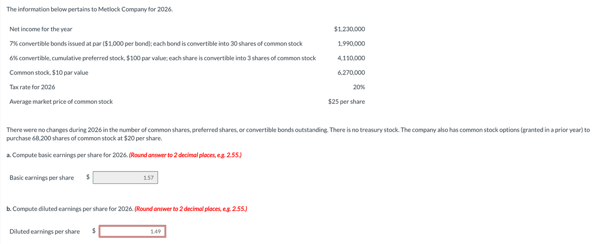 The information below pertains to Metlock Company for 2026.
Net income for the year
7% convertible bonds issued at par ($1,000 per bond); each bond is convertible into 30 shares of common stock
6% convertible, cumulative preferred stock, $100 par value; each share is convertible into 3 shares of common stock
Common stock, $10 par value
Tax rate for 2026
Average market price of common stock
Basic earnings per share $
1.57
b. Compute diluted earnings per share for 2026. (Round answer to 2 decimal places, e.g. 2.55.)
Diluted earnings per share
$1,230,000
1.49
1,990,000
There were no changes during 2026 in the number of common shares, preferred shares, or convertible bonds outstanding. There is no treasury stock. The company also has common stock options (granted in a prior year) to
purchase 68,200 shares of common stock at $20 per share.
a. Compute basic earnings per share for 2026. (Round answer to 2 decimal places, e.g. 2.55.)
4,110,000
6,270,000
20%
$25 per share