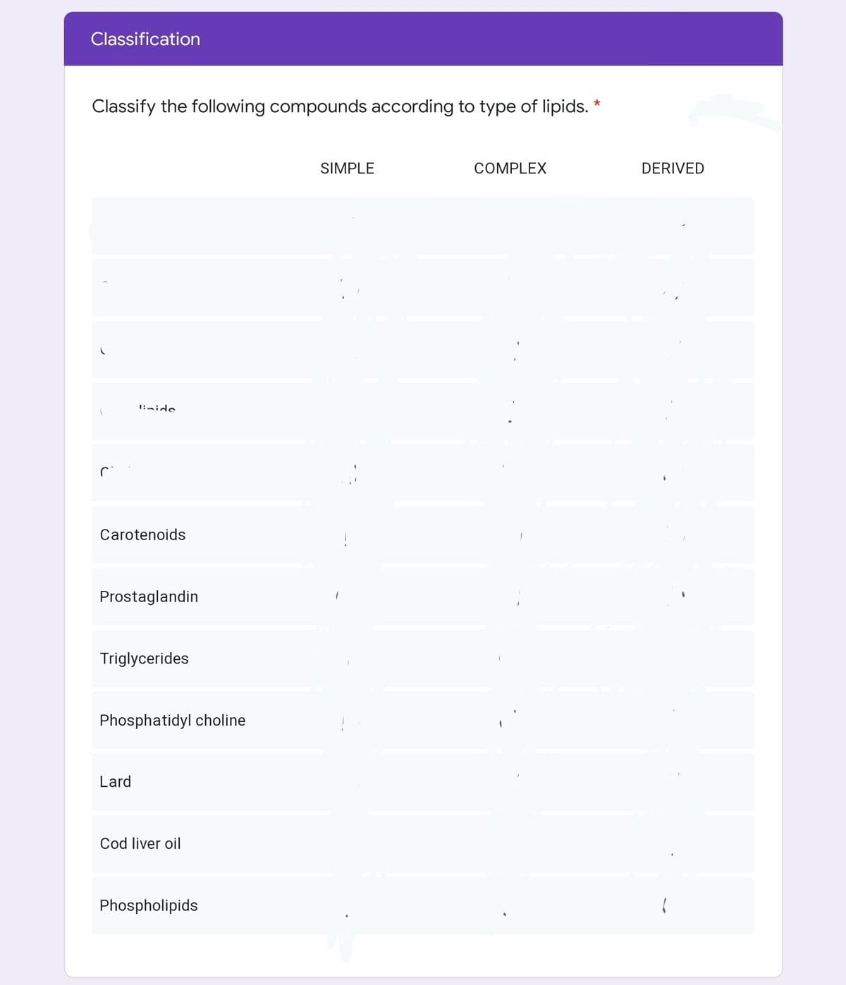 Classification
Classify the following compounds according to type of lipids. *
SIMPLE
COMPLEX
DERIVED
1:nide
Carotenoids
Prostaglandin
Triglycerides
Phosphatidyl choline
Lard
Cod liver oil
Phospholipids
