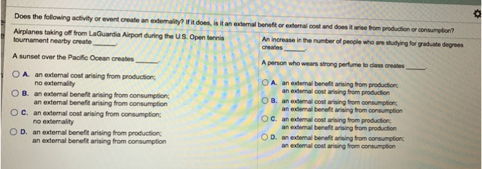 Does the following activity or event create an extemality? If it does, is it an external benefit or external cost and does it arise from production or consumption?
An increase in the number of people who are studying for graduate degrees
creates
A person who wears strong perfume to class creates,
Airplanes taking off from LaGuardia Airport during the US. Open tennis
tournament nearby create
A sunset over the Pacific Ocean creates
OA. an external cost arising from production;
no externality
B. an external benefit arising from consumption;
an external benefit arising from consumption
OC. an external cost arising from consumption;
no externality
D. an external benefit arising from production;
an external benefit arising from consumption
OA. an external benefit arising from production;
an external cost arising from production
оооо
B. an external cost arising from consumption;
an external benefit arising from consumption
OC.
an external cost arising from production;
an external benefit arising from production
OD. an external benefit arising from consumption;
an external cost arising from consumption
*