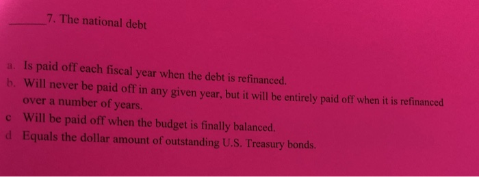 7. The national debt
a. Is paid off each fiscal year when the debt is refinanced.
b. Will never be paid off in any given year, but it will be entirely paid off when it is refinanced
over a number of years.
Will be paid off when the budget is finally balanced.
Equals the dollar amount of outstanding U.S. Treasury bonds.
c
d