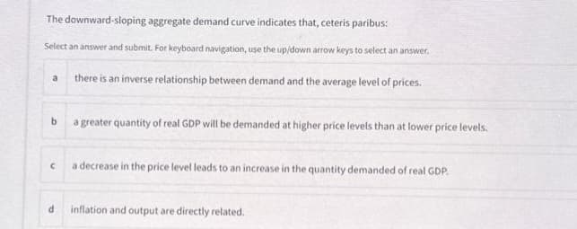 The downward-sloping aggregate demand curve indicates that, ceteris paribus:
Select an answer and submit. For keyboard navigation, use the up/down arrow keys to select an answer.
there is an inverse relationship between demand and the average level of prices.
a
b
a greater quantity of real GDP will be demanded at higher price levels than at lower price levels.
C
d
a decrease in the price level leads to an increase in the quantity demanded of real GDP.
inflation and output are directly related.